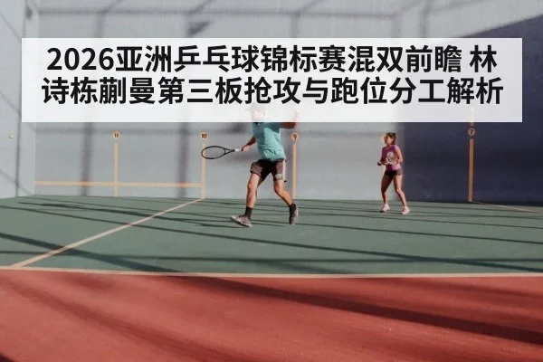 2026亚洲乒乓球锦标赛混双前瞻 林诗栋蒯曼第三板抢攻与跑位分工解析